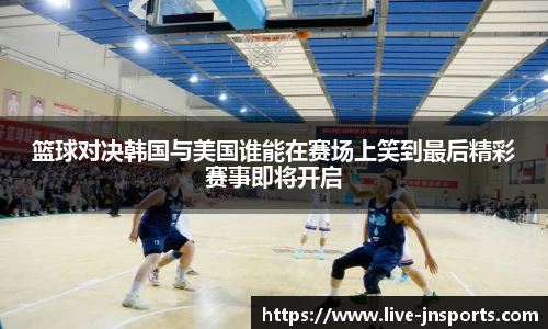 篮球对决韩国与美国谁能在赛场上笑到最后精彩赛事即将开启